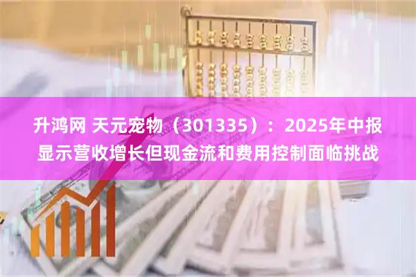 升鸿网 天元宠物（301335）：2025年中报显示营收增长但现金流和费用控制面临挑战