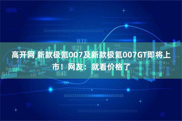 高开网 新款极氪007及新款极氪007GT即将上市!网友:就看价格了