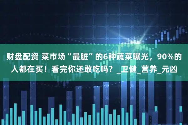 财盘配资 菜市场“最脏”的6种蔬菜曝光，90%的人都在买！看完你还敢吃吗？_卫健_营养_元凶