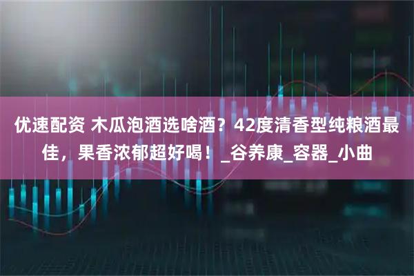优速配资 木瓜泡酒选啥酒？42度清香型纯粮酒最佳，果香浓郁超好喝！_谷养康_容器_小曲