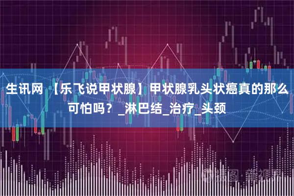 生讯网 【乐飞说甲状腺】甲状腺乳头状癌真的那么可怕吗?_淋巴结_治疗_头颈