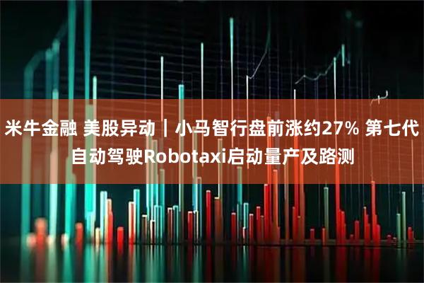 米牛金融 美股异动｜小马智行盘前涨约27% 第七代自动驾驶Robotaxi启动量产及路测