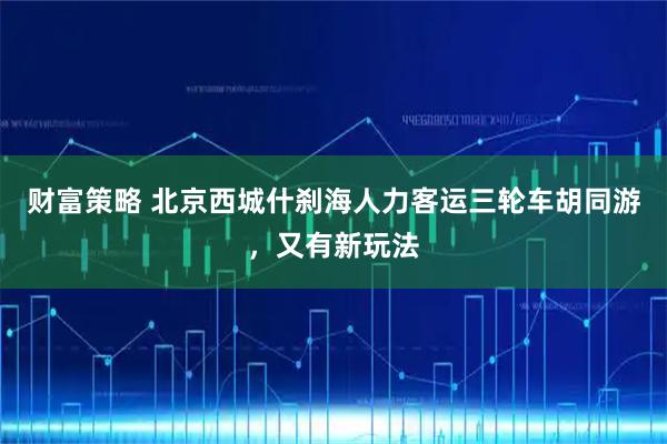 财富策略 北京西城什刹海人力客运三轮车胡同游，又有新玩法
