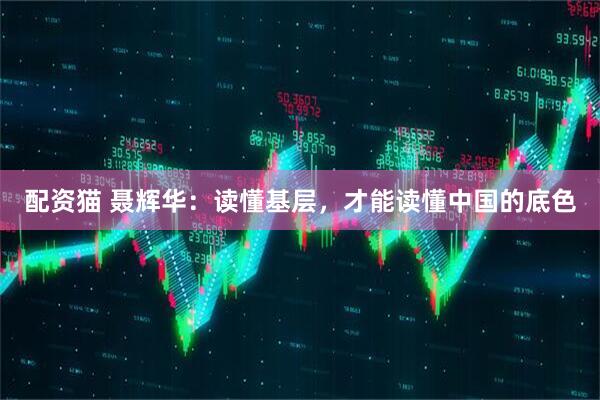 配资猫 聂辉华：读懂基层，才能读懂中国的底色