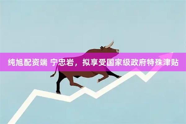 纯旭配资端 宁忠岩，拟享受国家级政府特殊津贴