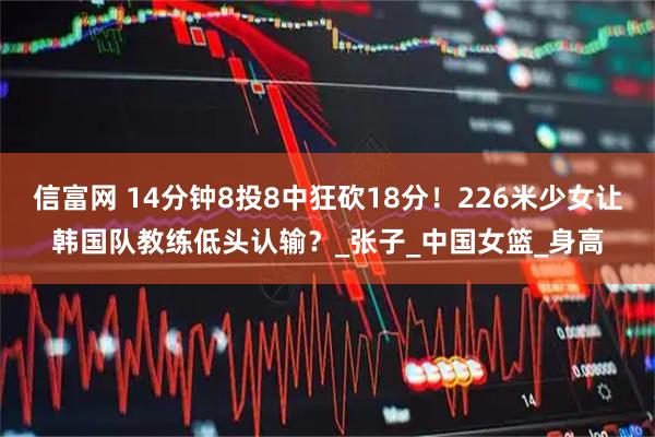 信富网 14分钟8投8中狂砍18分！226米少女让韩国队教练低头认输？_张子_中国女篮_身高