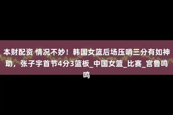 本财配资 情况不妙！韩国女篮后场压哨三分有如神助，张子宇首节4分3篮板_中国女篮_比赛_宫鲁鸣