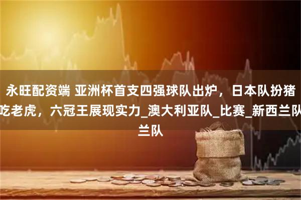 永旺配资端 亚洲杯首支四强球队出炉，日本队扮猪吃老虎，六冠王展现实力_澳大利亚队_比赛_新西兰队