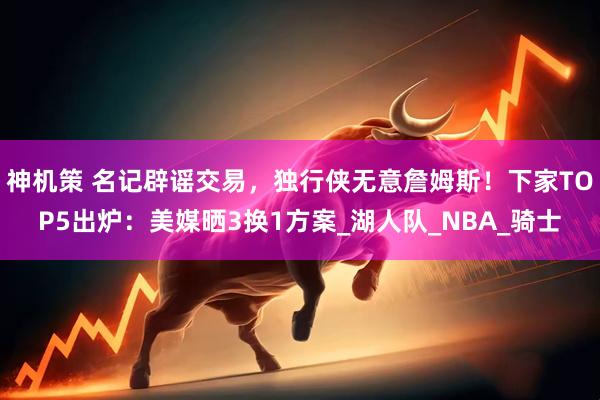 神机策 名记辟谣交易，独行侠无意詹姆斯！下家TOP5出炉：美媒晒3换1方案_湖人队_NBA_骑士