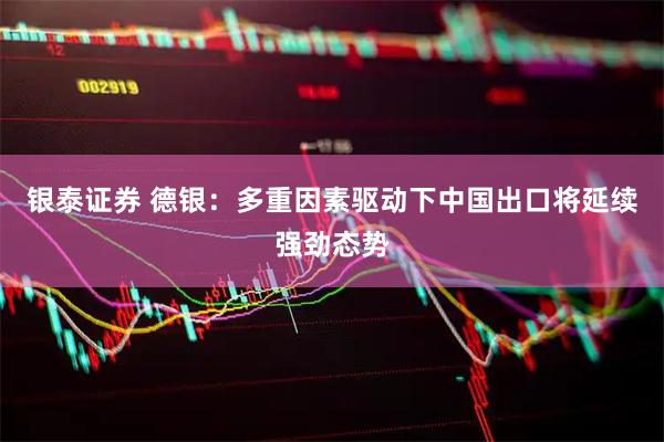 银泰证券 德银：多重因素驱动下中国出口将延续强劲态势