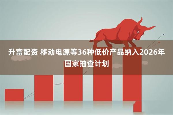 升富配资 移动电源等36种低价产品纳入2026年国家抽查计划