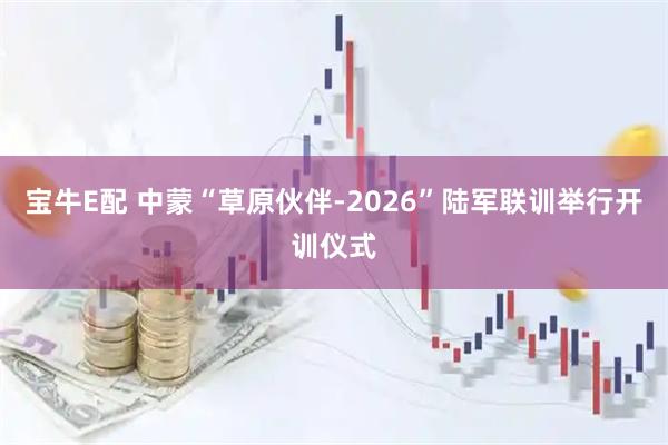 宝牛E配 中蒙“草原伙伴-2026”陆军联训举行开训仪式