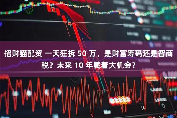 招财猫配资 一天狂拆 50 万，是财富筹码还是智商税？未来 10 年藏着大机会？