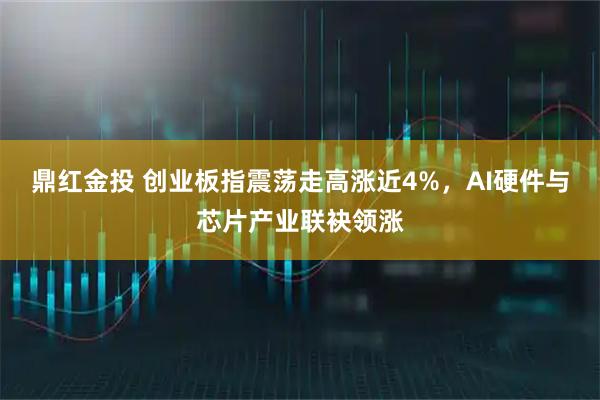 鼎红金投 创业板指震荡走高涨近4%，AI硬件与芯片产业联袂领涨