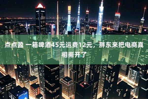 点点盈 一箱啤酒45元运费12元，胖东来把电商真相撕开了