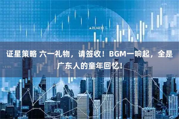 证星策略 六一礼物，请签收！BGM一响起，全是广东人的童年回忆！