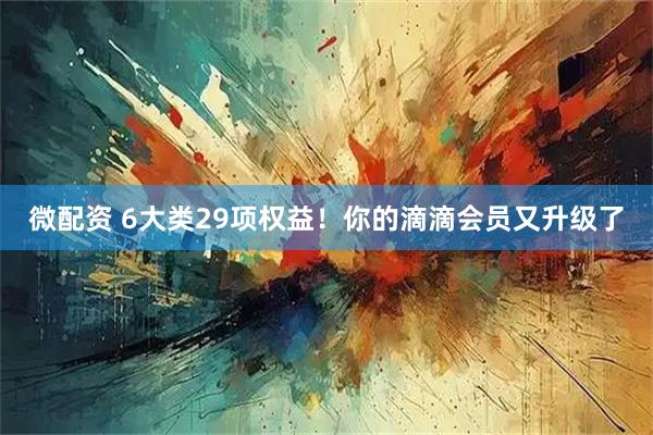 微配资 6大类29项权益！你的滴滴会员又升级了