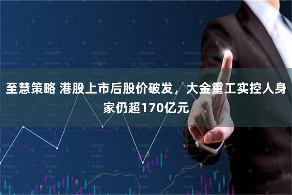 至慧策略 港股上市后股价破发，大金重工实控人身家仍超170亿元
