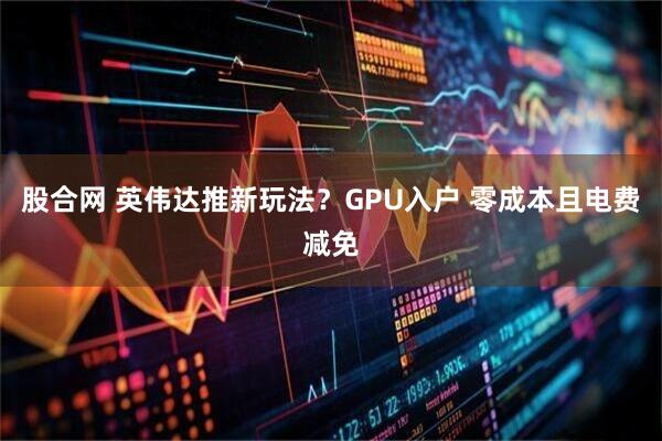 股合网 英伟达推新玩法？GPU入户 零成本且电费减免
