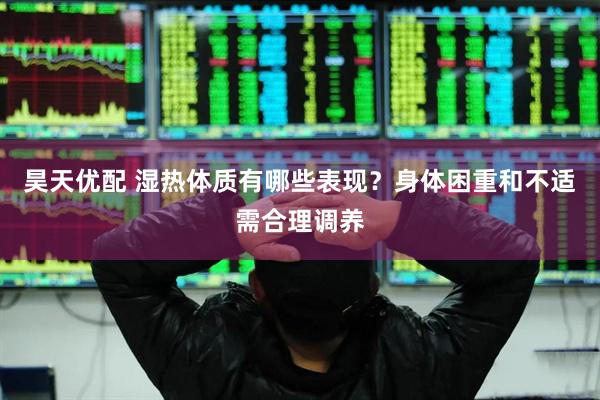 昊天优配 湿热体质有哪些表现？身体困重和不适需合理调养