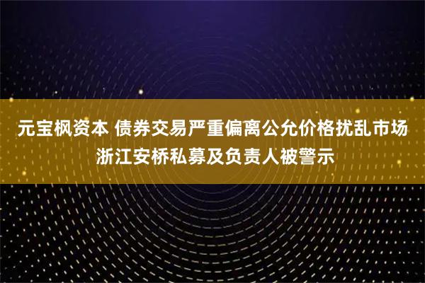元宝枫资本 债券交易严重偏离公允价格扰乱市场 浙江安桥私募及负责人被警示