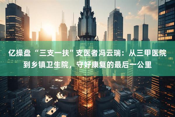 亿操盘 “三支一扶”支医者冯云瑞：从三甲医院到乡镇卫生院，守好康复的最后一公里