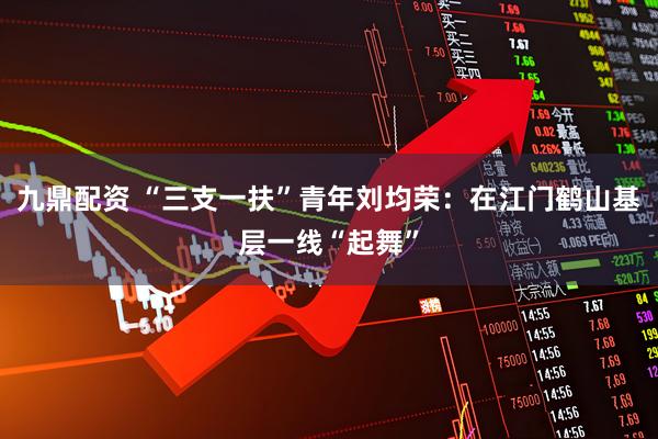 九鼎配资 “三支一扶”青年刘均荣：在江门鹤山基层一线“起舞”