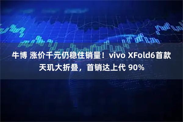 牛博 涨价千元仍稳住销量！vivo XFold6首款天玑大折叠，首销达上代 90%